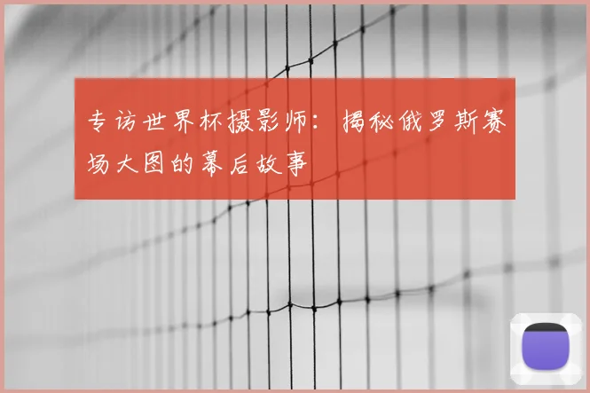 专访世界杯摄影师：揭秘俄罗斯赛场大图的幕后故事
