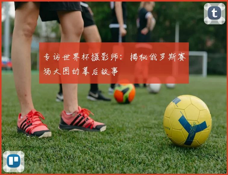 专访世界杯摄影师：揭秘俄罗斯赛场大图的幕后故事