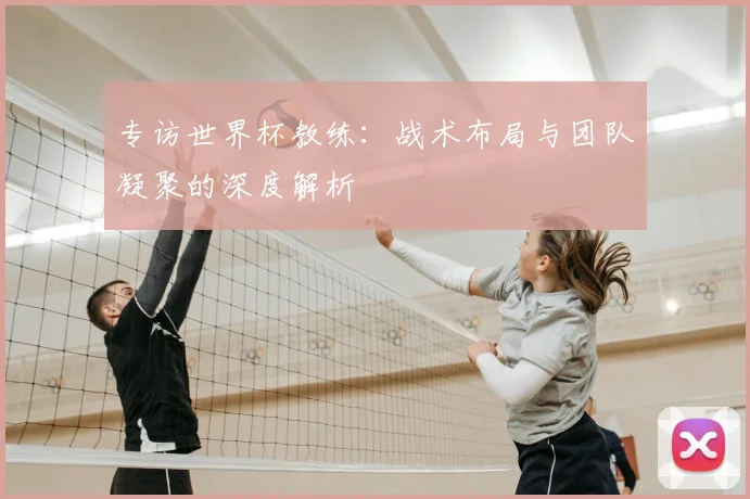 专访世界杯教练：战术布局与团队凝聚的深度解析