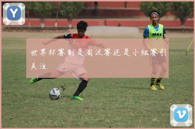 世界杯赛制是淘汰赛还是小组赛引关注