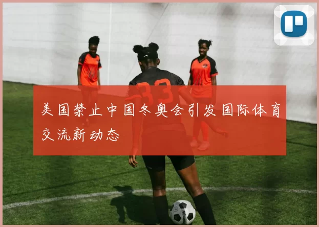 美国禁止中国冬奥会引发国际体育交流新动态