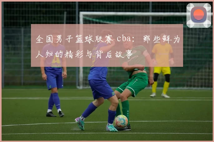 全国男子篮球联赛 cba：那些鲜为人知的精彩与背后故事
