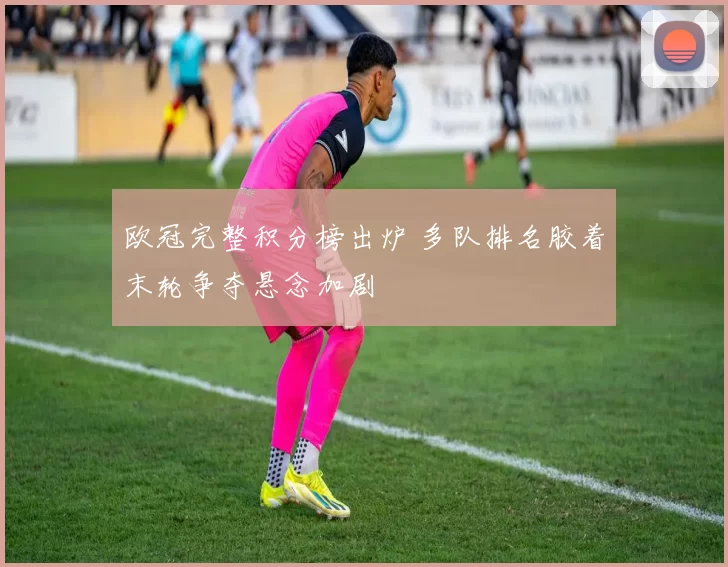 欧冠完整积分榜出炉 多队排名胶着末轮争夺悬念加剧