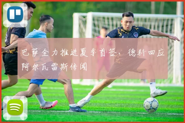 巴萨全力推进夏季首签，德科回应阿尔瓦雷斯传闻