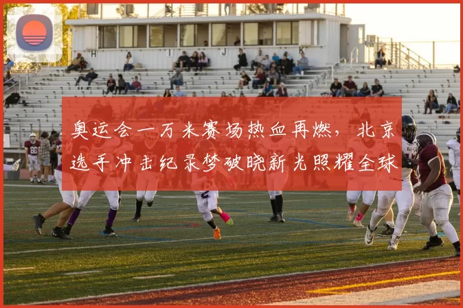 奥运会一万米赛场热血再燃，北京选手冲击纪录梦破晓新光照耀全球