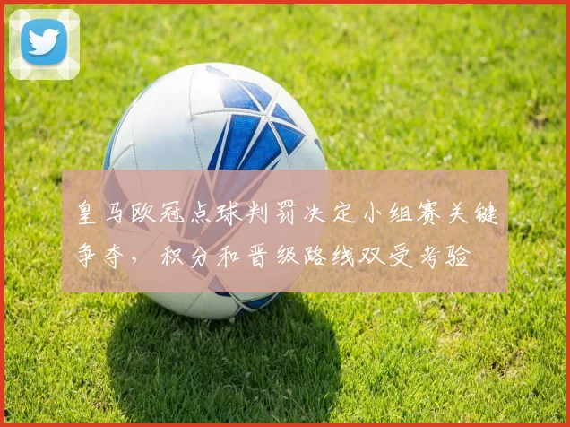 皇马欧冠点球判罚决定小组赛关键争夺，积分和晋级路线双受考验