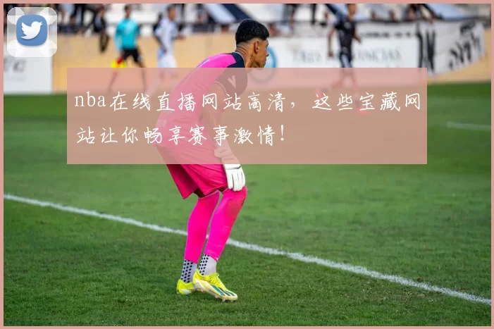 nba在线直播网站高清，这些宝藏网站让你畅享赛事激情！