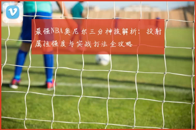 最强NBA奥尼尔三分神技解析：投射属性强度与实战打法全攻略