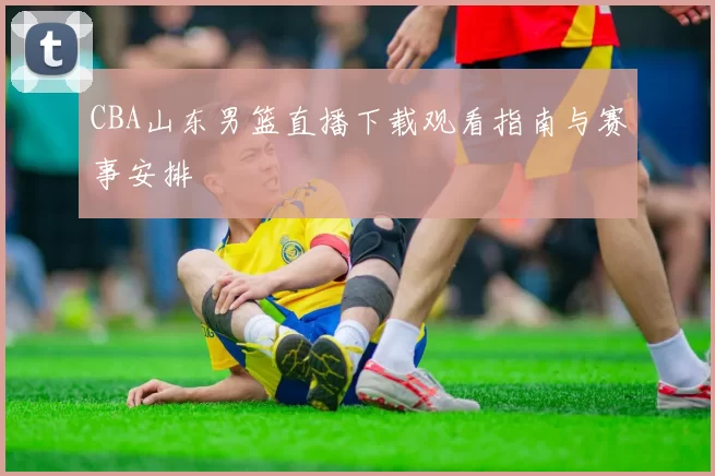 CBA山东男篮直播下载观看指南与赛事安排