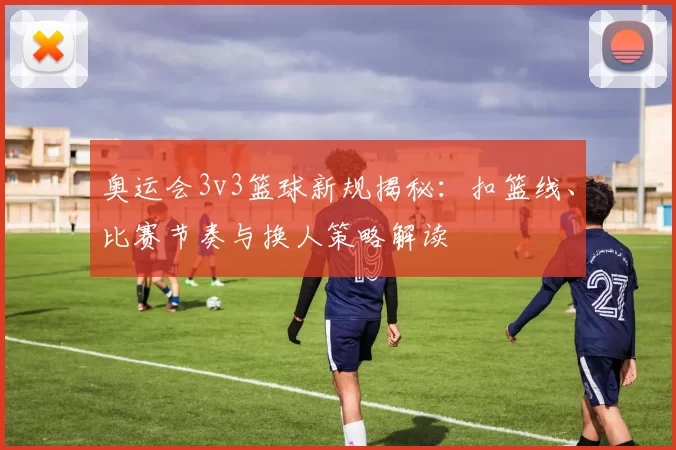 奥运会3v3篮球新规揭秘：扣篮线、比赛节奏与换人策略解读