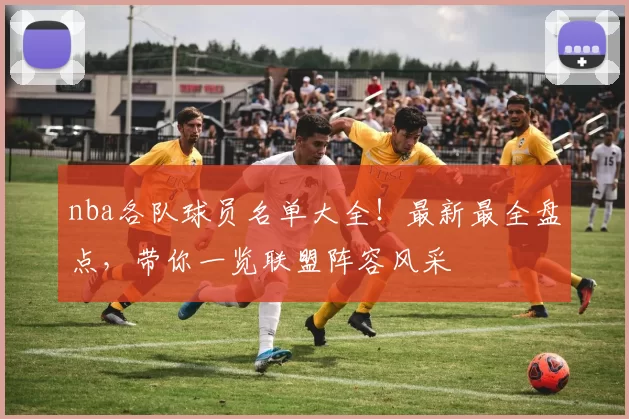 nba各队球员名单大全！最新最全盘点，带你一览联盟阵容风采