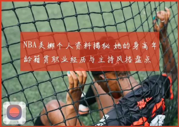 NBA美娜个人资料揭秘 她的身高年龄籍贯职业经历与主持风格盘点