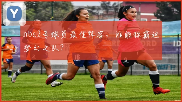 nba2号球员最佳阵容，谁能称霸这梦幻之队？