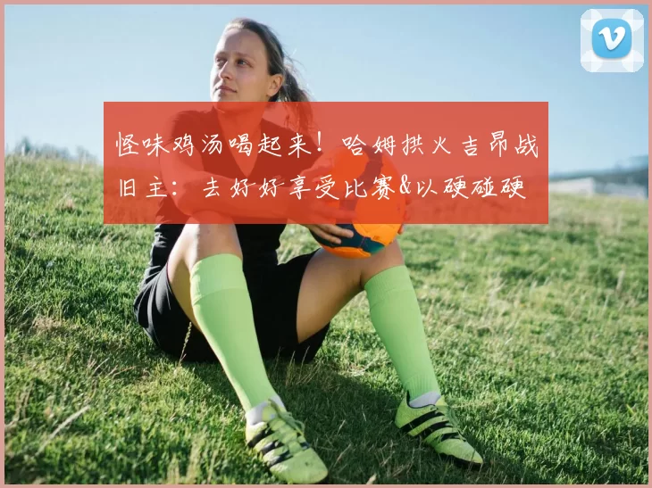 怪味鸡汤喝起来！哈姆拱火吉昂战旧主：去好好享受比赛&以硬碰硬