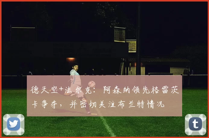 德天空+法尔克：阿森纳领先格雷茨卡争夺，并密切关注布兰特情况