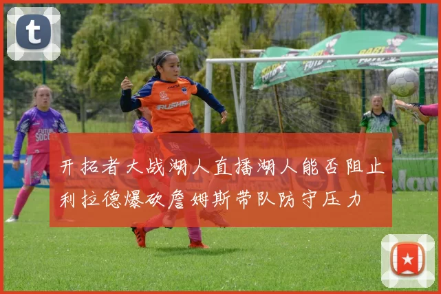 开拓者大战湖人直播湖人能否阻止利拉德爆砍詹姆斯带队防守压力