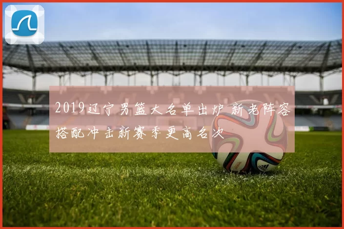 2019辽宁男篮大名单出炉 新老阵容搭配冲击新赛季更高名次