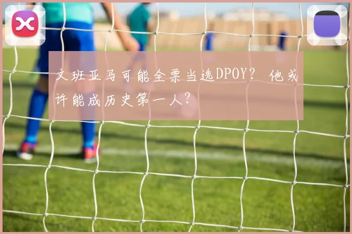 文班亚马可能全票当选DPOY？ 他或许能成历史第一人？
