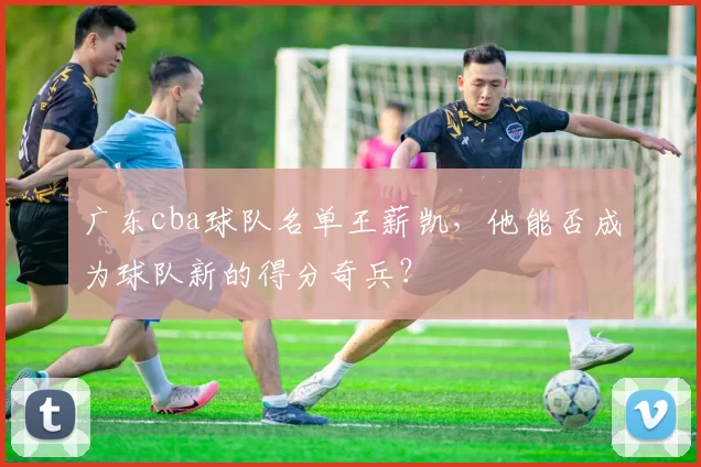 广东cba球队名单王薪凯，他能否成为球队新的得分奇兵？