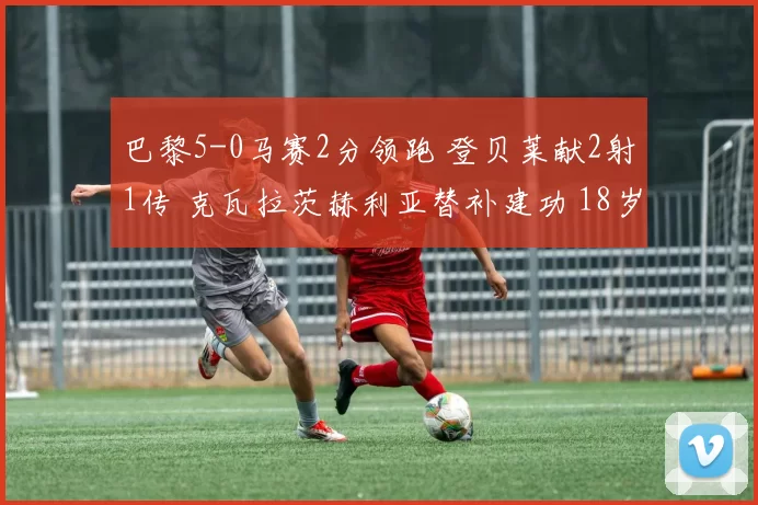 巴黎5-0马赛2分领跑 登贝莱献2射1传 克瓦拉茨赫利亚替补建功 18岁德罗首秀