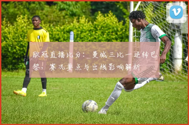 欧冠直播比分：曼城三比一逆转巴黎，赛况要点与出线影响解析