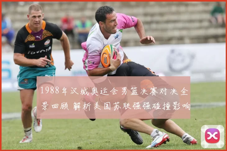 1988年汉城奥运会男篮决赛对决全景回顾 解析美国苏联强强碰撞影响