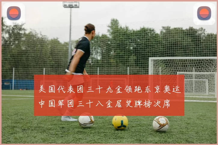 美国代表团三十九金领跑东京奥运中国军团三十八金居奖牌榜次席