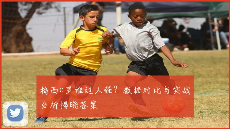 梅西c罗谁过人强？数据对比与实战分析揭晓答案