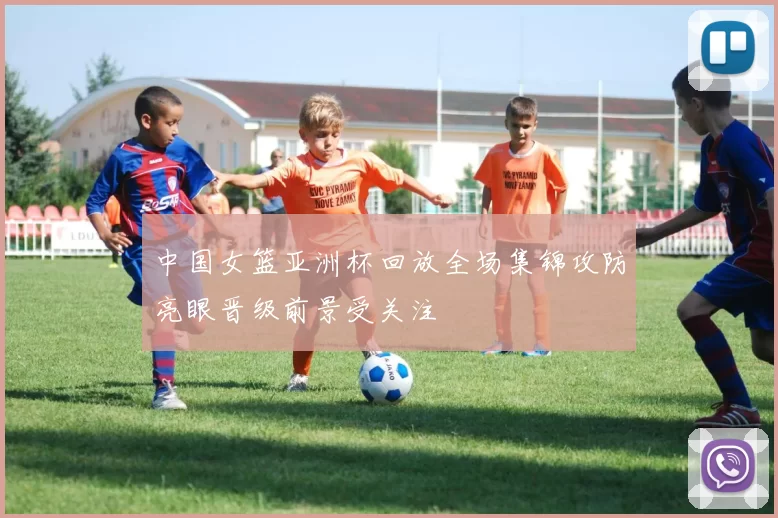 中国女篮亚洲杯回放全场集锦攻防亮眼晋级前景受关注