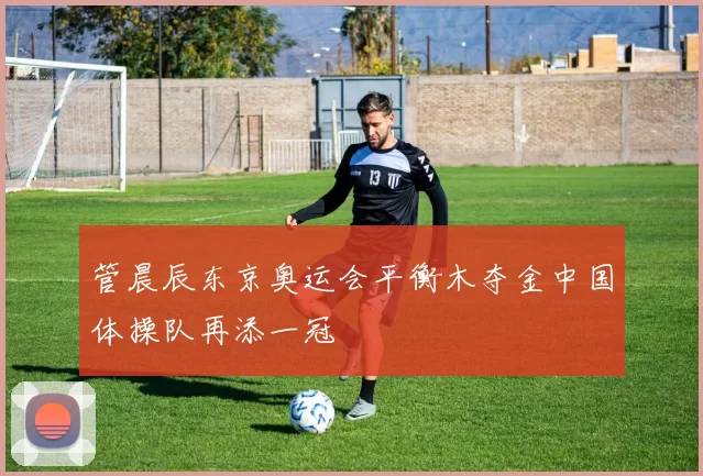 管晨辰东京奥运会平衡木夺金中国体操队再添一冠