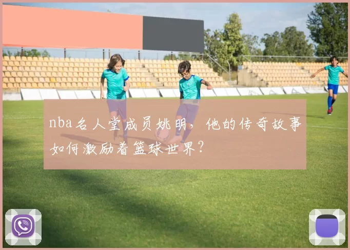 nba名人堂成员姚明，他的传奇故事如何激励着篮球世界？