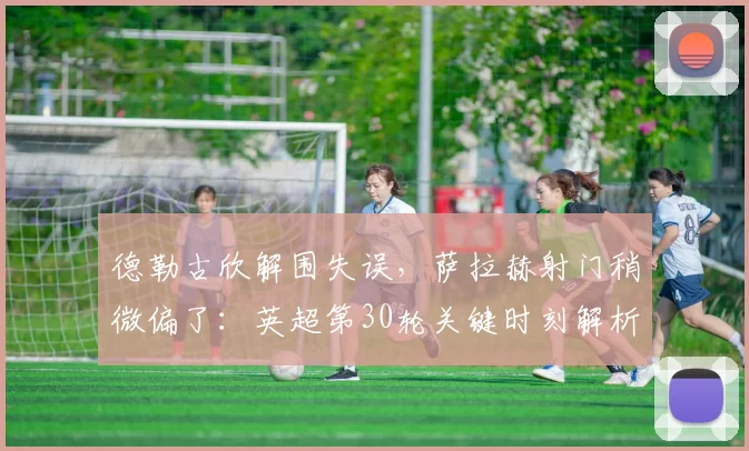 德勒古欣解围失误，萨拉赫射门稍微偏了：英超第30轮关键时刻解析_比赛_利物浦_热刺