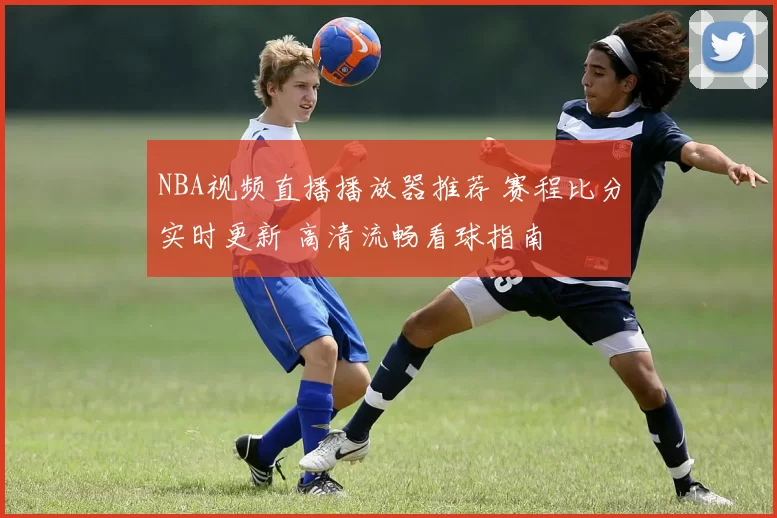 NBA视频直播播放器推荐 赛程比分实时更新 高清流畅看球指南