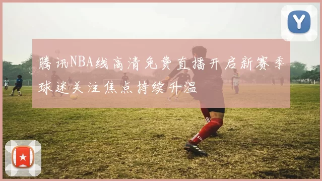 腾讯NBA线高清免费直播开启新赛季球迷关注焦点持续升温