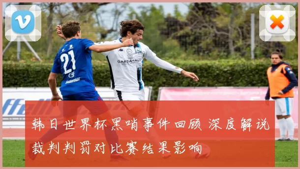 韩日世界杯黑哨事件回顾 深度解说裁判判罚对比赛结果影响