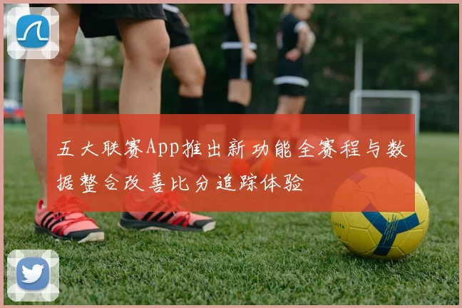 五大联赛App推出新功能全赛程与数据整合改善比分追踪体验