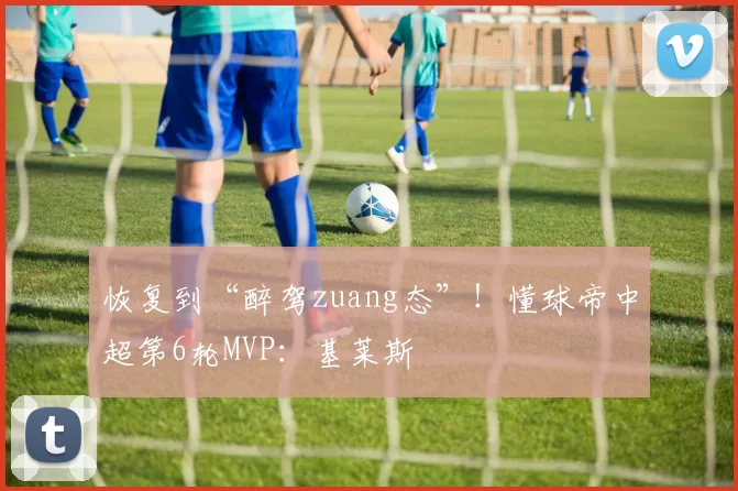 恢复到“醉驾zuang态”！懂球帝中超第6轮MVP：基莱斯