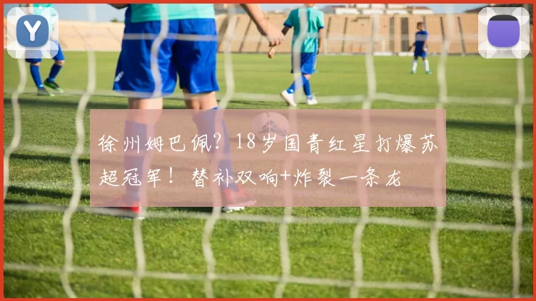 徐州姆巴佩？18岁国青红星打爆苏超冠军！替补双响+炸裂一条龙