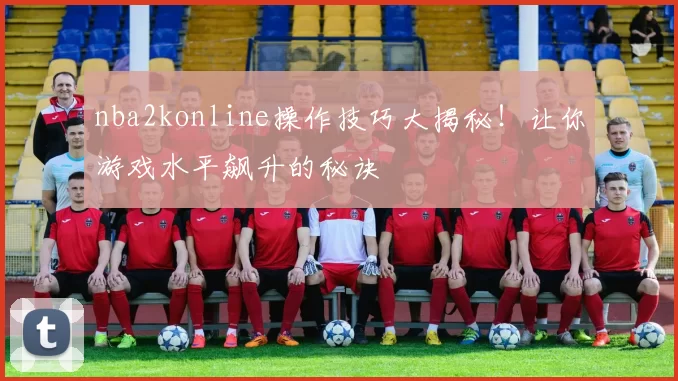 nba2konline操作技巧大揭秘！让你游戏水平飙升的秘诀