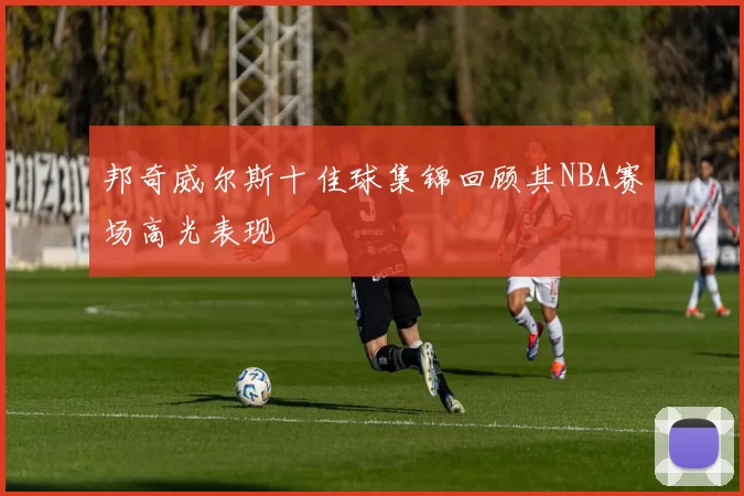 邦奇威尔斯十佳球集锦回顾其NBA赛场高光表现