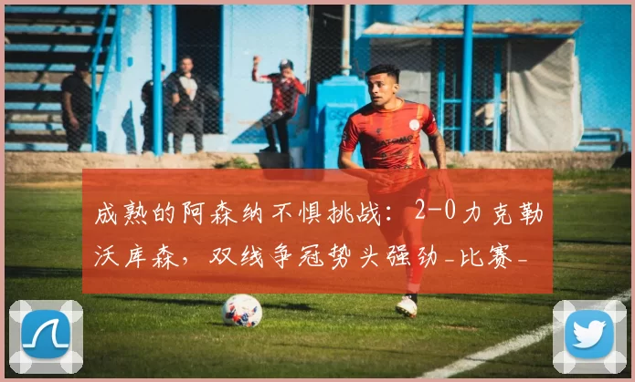 成熟的阿森纳不惧挑战：2-0力克勒沃库森，双线争冠势头强劲_比赛_球员_阿尔特塔