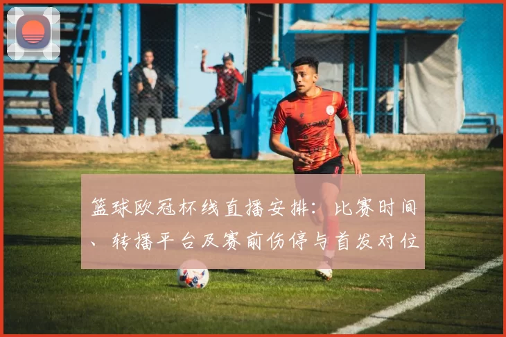 篮球欧冠杯线直播安排：比赛时间、转播平台及赛前伤停与首发对位看点