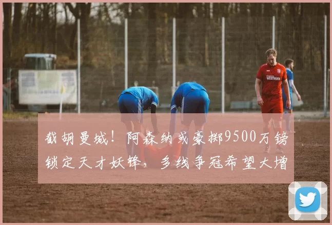 截胡曼城！阿森纳或豪掷9500万镑锁定天才妖锋，多线争冠希望大增_安东尼·戈登_纽卡斯尔_欧冠