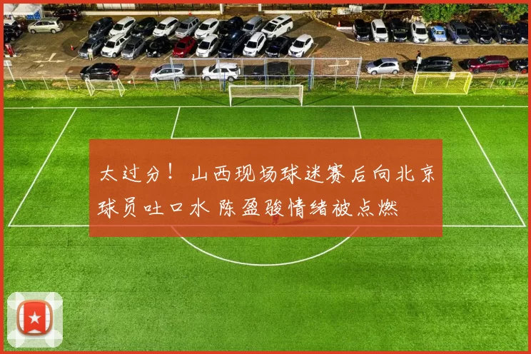 太过分！山西现场球迷赛后向北京球员吐口水 陈盈骏情绪被点燃