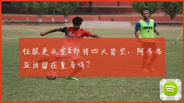 征服更衣室&即将四大皆空，阿韦洛亚该留在皇马吗？