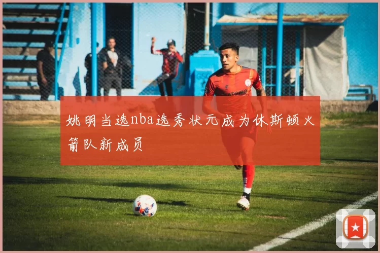 姚明当选nba选秀状元成为休斯顿火箭队新成员