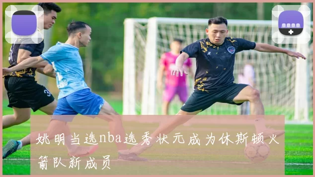 姚明当选nba选秀状元成为休斯顿火箭队新成员