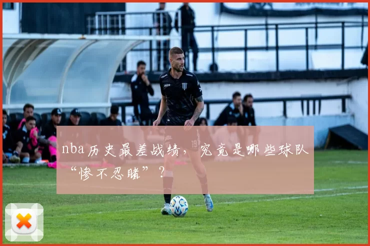 nba历史最差战绩，究竟是哪些球队“惨不忍睹”？