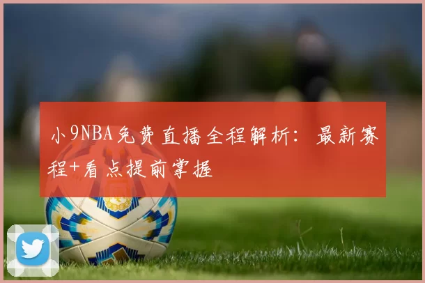 小9NBA免费直播全程解析：最新赛程+看点提前掌握